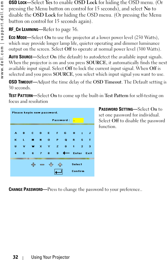 www.dell.com | support.dell.com32 Using Your ProjectorOSD LOCK—Select Yes to enable OSD Lock for hiding the OSD menu. (Or pressing the Menu button on control for 15 seconds), and select No to disable the OSD Lock for hiding the OSD menu. (Or pressing the Menu button on control for 15 seconds again).RF_CH LEARNING—Refer to page 36.ECO MODE—Select On to use the projector at a lower power level (250 Watts), which may provide longer lamp life, quieter operating and dimmer luminance output on the screen. Select Off to operate at normal power level (300 Watts). AUTO SOURCE—Select On (the default) to autodetect the available input signals. When the projector is on and you press SOURCE, it automatically finds the next available input signal. Select Off to lock the current input signal. When Off is selected and you press SOURCE, you select which input signal you want to use.OSD TIMEOUT—Adjust the time delay of the OSD Timeout. The Default setting is 30 seconds.TEST PATTERN—Select On to come up the built-in Test Pattern for self-testing on focus and resolutionPASSWORD SETTING—Select On to set one password for individual. Select Off to disable the password function.CHANGE PASSWORD—Press to change the password to your preference..