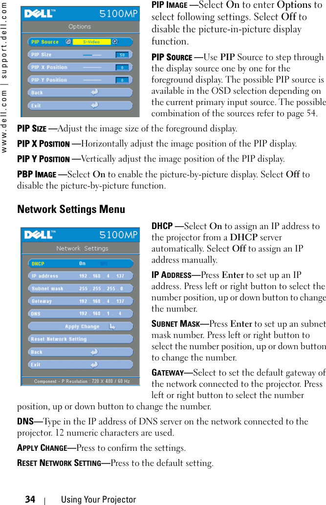 www.dell.com | support.dell.com34 Using Your ProjectorPIP IMAGE —Select On to enter Options to select following settings. Select Off to disable the picture-in-picture display function.PIP SOURCE —Use PIP Source to step through the display source one by one for the foreground display. The possible PIP source is available in the OSD selection depending on the current primary input source. The possible combination of the sources refer to page 54. PIP SIZE —Adjust the image size of the foreground display.  PIP X POSITION —Horizontally adjust the image position of the PIP display.  PIP Y POSITION —Vertically adjust the image position of the PIP display.  PBP IMAGE —Select On to enable the picture-by-picture display. Select Off to disable the picture-by-picture function. Network Settings MenuDHCP —Select On to assign an IP address to the projector from a DHCP server automatically. Select Off to assign an IP address manually. IP ADDRESS—Press Enter to set up an IP address. Press left or right button to select the number position, up or down button to change the number. SUBNET MASK—Press Enter to set up an subnet mask number. Press left or right button to select the number position, up or down button to change the number. GATEWAY—Select to set the default gateway of the network connected to the projector. Press left or right button to select the number position, up or down button to change the number. DNS—Type in the IP address of DNS server on the network connected to the projector. 12 numeric characters are used. APPLY CHANGE—Press to confirm the settings.  RESET NETWORK SETTING—Press to the default setting.  