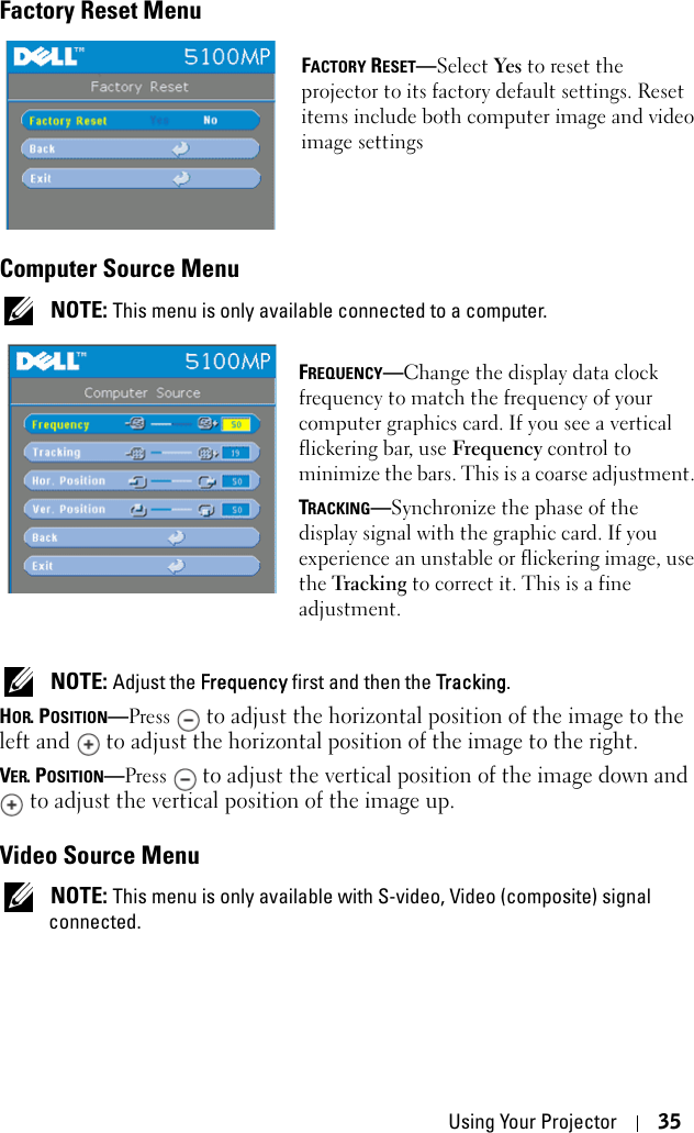 Using Your Projector 35Factory Reset MenuFACTORY RESET—Select Yes to reset the projector to its factory default settings. Reset items include both computer image and video image settingsComputer Source Menu NOTE: This menu is only available connected to a computer.FREQUENCY—Change the display data clock frequency to match the frequency of your computer graphics card. If you see a vertical flickering bar, use Frequency control to minimize the bars. This is a coarse adjustment. TRACKING—Synchronize the phase of the display signal with the graphic card. If you experience an unstable or flickering image, use the Tracking to correct it. This is a fine adjustment. NOTE: Adjust the Frequency first and then the Tracking.HOR. POSITION—Press  to adjust the horizontal position of the image to the left and   to adjust the horizontal position of the image to the right.VER. POSITION—Press  to adjust the vertical position of the image down and  to adjust the vertical position of the image up.Video Source Menu NOTE: This menu is only available with S-video, Video (composite) signal connected.