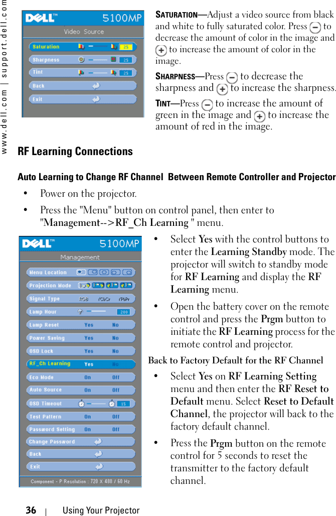 www.dell.com | support.dell.com36 Using Your ProjectorSATURATION—Adjust a video source from black and white to fully saturated color. Press   to decrease the amount of color in the image and  to increase the amount of color in the image. SHARPNESS—Press  to decrease the sharpness and   to increase the sharpness.TINT—Press  to increase the amount of green in the image and   to increase the amount of red in the image.RF Learning ConnectionsAuto Learning to Change RF Channel  Between Remote Controller and Projector• Power on the projector.• Press the &quot;Menu&quot; button on control panel, then enter to &quot;Management--&gt;RF_Ch Learning &quot; menu.• Select Yes with the control buttons to enter the Learning Standby mode. The projector will switch to standby mode for RF Learning and display the RF Learning menu. • Open the battery cover on the remote control and press the Prgm button to initiate the RF Learning process for the remote control and projector. Back to Factory Default for the RF Channel • Select Yes on RF Learning Setting menu and then enter the RF Reset to Default menu. Select Reset to Default Channel, the projector will back to the factory default channel. •Press the Prgm button on the remote control for 5 seconds to reset the transmitter to the factory default channel. 