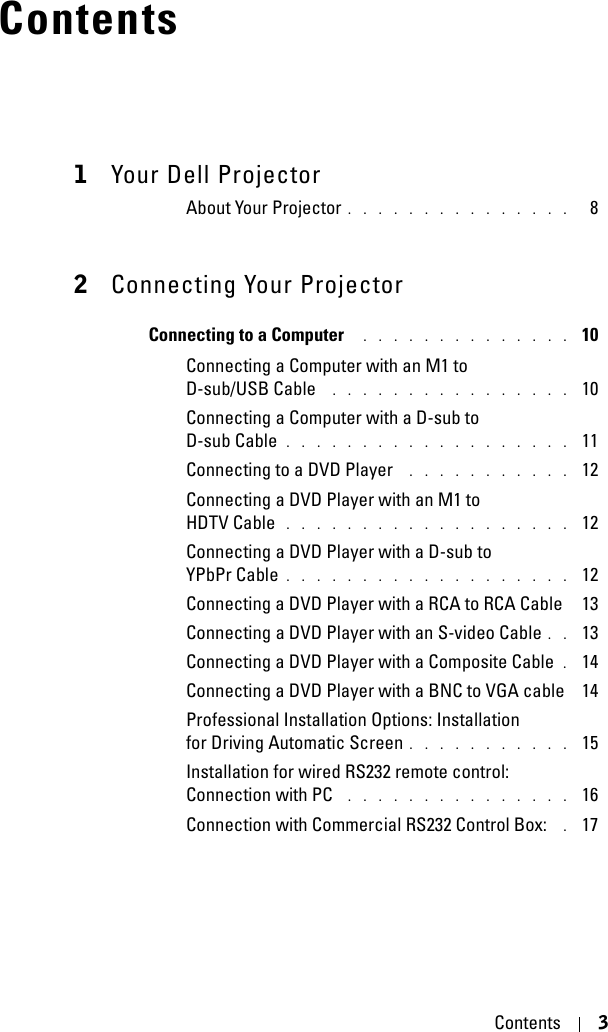 Contents 3Contents1Your Dell ProjectorAbout Your Projector . . . . . . . . . . . . . . .   82Connecting Your ProjectorConnecting to a Computer  . . . . . . . . . . . . . .  10Connecting a Computer with an M1 to D-sub/USB Cable  . . . . . . . . . . . . . . . .  10Connecting a Computer with a D-sub to D-sub Cable . . . . . . . . . . . . . . . . . . .  11Connecting to a DVD Player  . . . . . . . . . . .  12Connecting a DVD Player with an M1 to HDTV Cable . . . . . . . . . . . . . . . . . . .  12Connecting a DVD Player with a D-sub to YPbPr Cable . . . . . . . . . . . . . . . . . . .  12Connecting a DVD Player with a RCA to RCA Cable  13Connecting a DVD Player with an S-video Cable . .  13Connecting a DVD Player with a Composite Cable . 14Connecting a DVD Player with a BNC to VGA cable  14Professional Installation Options: Installation for Driving Automatic Screen . . . . . . . . . . .  15Installation for wired RS232 remote control: Connection with PC  . . . . . . . . . . . . . . .  16Connection with Commercial RS232 Control Box:  . 17