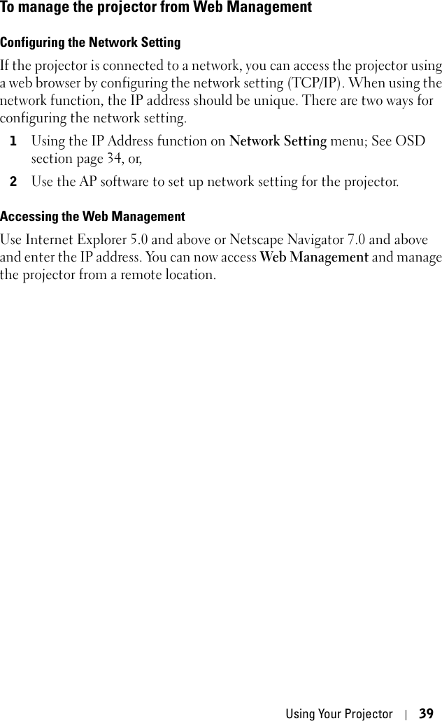 Using Your Projector 39To manage the projector from Web ManagementConfiguring the Network SettingIf the projector is connected to a network, you can access the projector using a web browser by configuring the network setting (TCP/IP). When using the network function, the IP address should be unique. There are two ways for configuring the network setting.1Using the IP Address function on Network Setting menu; See OSD section page 34, or, 2Use the AP software to set up network setting for the projector. Accessing the Web Management Use Internet Explorer 5.0 and above or Netscape Navigator 7.0 and above and enter the IP address. You can now access Web Management and manage the projector from a remote location.