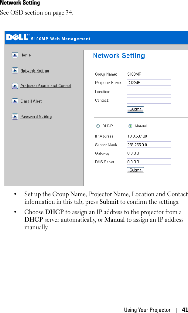 Using Your Projector 41Network SettingSee OSD section on page 34. • Set up the Group Name, Projector Name, Location and Contact information in this tab, press Submit to confirm the settings. • Choose DHCP to assign an IP address to the projector from a DHCP server automatically, or Manual to assign an IP address manually.