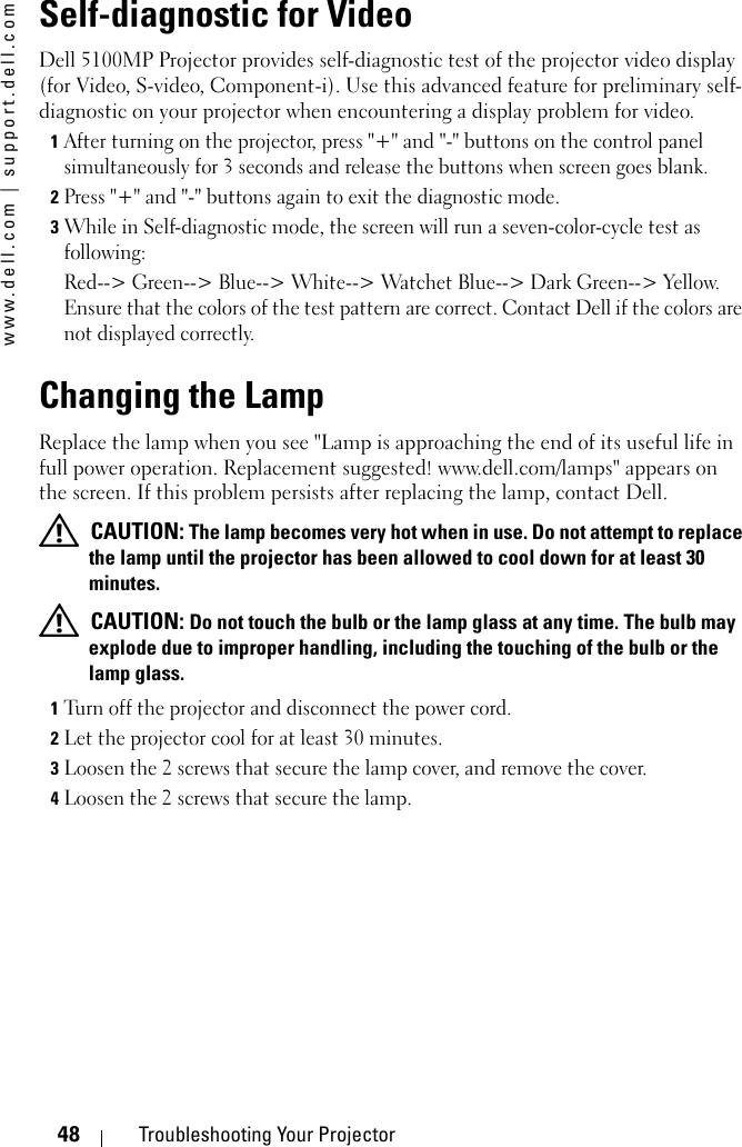 www.dell.com | support.dell.com48 Troubleshooting Your ProjectorSelf-diagnostic for VideoDell 5100MP Projector provides self-diagnostic test of the projector video display (for Video, S-video, Component-i). Use this advanced feature for preliminary self-diagnostic on your projector when encountering a display problem for video. 1After turning on the projector, press &quot;+&quot; and &quot;-&quot; buttons on the control panel simultaneously for 3 seconds and release the buttons when screen goes blank. 2Press &quot;+&quot; and &quot;-&quot; buttons again to exit the diagnostic mode.3While in Self-diagnostic mode, the screen will run a seven-color-cycle test as following:Red--&gt; Green--&gt; Blue--&gt; White--&gt; Watchet Blue--&gt; Dark Green--&gt; Yellow. Ensure that the colors of the test pattern are correct. Contact Dell if the colors are not displayed correctly.Changing the LampReplace the lamp when you see &quot;Lamp is approaching the end of its useful life in full power operation. Replacement suggested! www.dell.com/lamps&quot; appears on the screen. If this problem persists after replacing the lamp, contact Dell. CAUTION: The lamp becomes very hot when in use. Do not attempt to replace the lamp until the projector has been allowed to cool down for at least 30 minutes. CAUTION: Do not touch the bulb or the lamp glass at any time. The bulb may explode due to improper handling, including the touching of the bulb or the lamp glass.1Turn off the projector and disconnect the power cord. 2Let the projector cool for at least 30 minutes.3Loosen the 2 screws that secure the lamp cover, and remove the cover. 4Loosen the 2 screws that secure the lamp. 