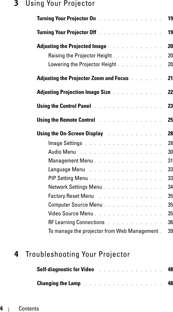 4Contents3Using Your ProjectorTurning Your Projector On . . . . . . . . . . . . . .   19Turning Your Projector Off . . . . . . . . . . . . . .   19Adjusting the Projected Image . . . . . . . . . . . .   20Raising the Projector Height . . . . . . . . . . .   20Lowering the Projector Height . . . . . . . . . .   20Adjusting the Projector Zoom and Focus . . . . . . .   21Adjusting Projection Image Size . . . . . . . . . . .   22Using the Control Panel  . . . . . . . . . . . . . . .   23Using the Remote Control  . . . . . . . . . . . . . .   25Using the On-Screen Display  . . . . . . . . . . . .   28Image Settings . . . . . . . . . . . . . . . . .   28Audio Menu  . . . . . . . . . . . . . . . . . .   30Management Menu . . . . . . . . . . . . . . .   31Language Menu  . . . . . . . . . . . . . . . .   33PIP Setting Menu . . . . . . . . . . . . . . . .   33Network Settings Menu . . . . . . . . . . . . .   34Factory Reset Menu  . . . . . . . . . . . . . .   35Computer Source Menu . . . . . . . . . . . . .   35Video Source Menu . . . . . . . . . . . . . . .   35RF Learning Connections  . . . . . . . . . . . .   36To manage the projector from Web Management .  394Troubleshooting Your ProjectorSelf-diagnostic for Video  . . . . . . . . . . . . . .   48Changing the Lamp  . . . . . . . . . . . . . . . . .   48