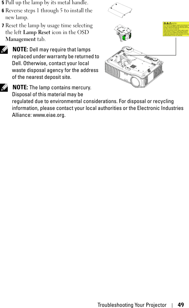 Troubleshooting Your Projector 495Pull up the lamp by its metal handle.6Reverse steps 1 through 5 to install the new lamp.7Reset the lamp by usage time selecting the left Lamp Reset icon in the OSD Management tab. NOTE: Dell may require that lamps replaced under warranty be returned to Dell. Otherwise, contact your local waste disposal agency for the address of the nearest deposit site.  NOTE: The lamp contains mercury. Disposal of this material may be regulated due to environmental considerations. For disposal or recycling information, please contact your local authorities or the Electronic Industries Alliance: www.eiae.org.