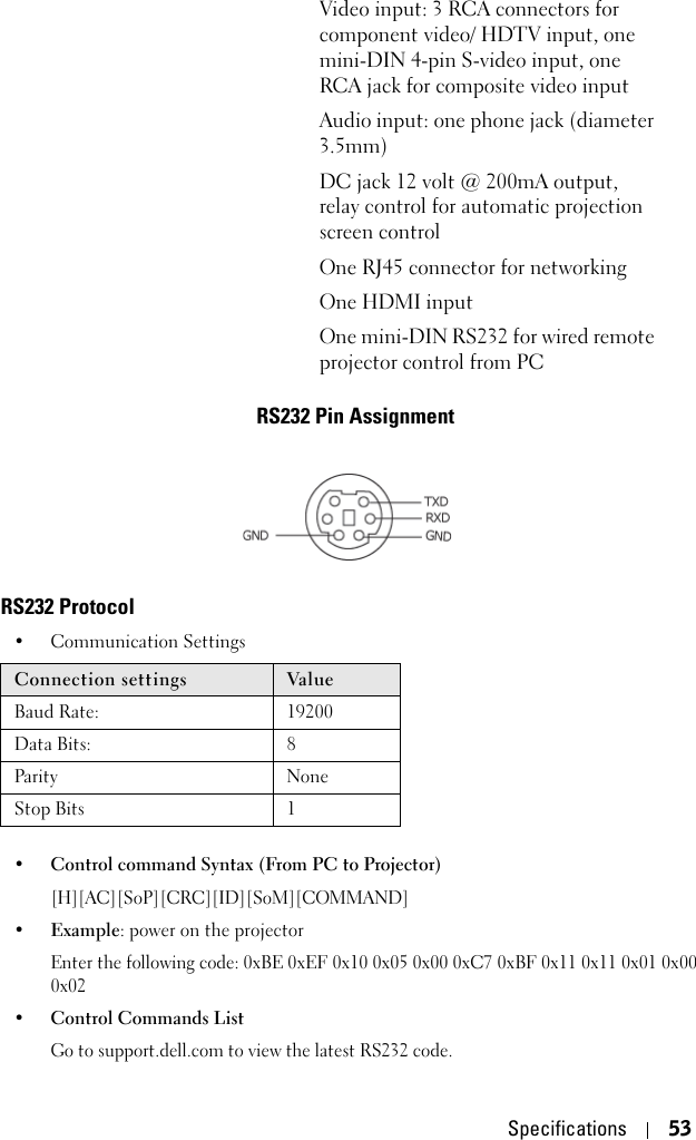 Specifications 53RS232 Pin AssignmentRS232 Protocol • Communication Settings • Control command Syntax (From PC to Projector)[H][AC][SoP][CRC][ID][SoM][COMMAND] •Example: power on the projector Enter the following code: 0xBE 0xEF 0x10 0x05 0x00 0xC7 0xBF 0x11 0x11 0x01 0x00 0x02•Control Commands List Go to support.dell.com to view the latest RS232 code.Video input: 3 RCA connectors for component video/ HDTV input, one mini-DIN 4-pin S-video input, one RCA jack for composite video inputAudio input: one phone jack (diameter 3.5mm)DC jack 12 volt @ 200mA output, relay control for automatic projection screen controlOne RJ45 connector for networkingOne HDMI inputOne mini-DIN RS232 for wired remote projector control from PCConnection settings Val ueBaud Rate: 19200Data Bits: 8Parity NoneStop Bits 1