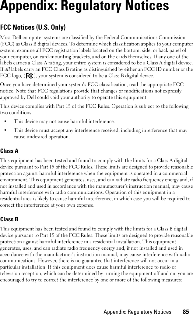 Appendix: Regulatory Notices 85Appendix: Regulatory NoticesFCC Notices (U.S. Only)Most Dell computer systems are classified by the Federal Communications Commission (FCC) as Class B digital devices. To determine which classification applies to your computer system, examine all FCC registration labels located on the bottom, side, or back panel of your computer, on card-mounting brackets, and on the cards themselves. If any one of the labels carries a Class A rating, your entire system is considered to be a Class A digital device. If all labels carry an FCC Class B rating as distinguished by either an FCC ID number or the FCC logo, ( ), your system is considered to be a Class B digital device.Once you have determined your system’s FCC classification, read the appropriate FCC notice. Note that FCC regulations provide that changes or modifications not expressly approved by Dell could void your authority to operate this equipment.This device complies with Part 15 of the FCC Rules. Operation is subject to the following two conditions:• This device may not cause harmful interference.• This device must accept any interference received, including interference that may cause undesired operation.Class AThis equipment has been tested and found to comply with the limits for a Class A digital device pursuant to Part 15 of the FCC Rules. These limits are designed to provide reasonable protection against harmful interference when the equipment is operated in a commercial environment. This equipment generates, uses, and can radiate radio frequency energy and, if not installed and used in accordance with the manufacturer’s instruction manual, may cause harmful interference with radio communications. Operation of this equipment in a residential area is likely to cause harmful interference, in which case you will be required to correct the interference at your own expense.Class BThis equipment has been tested and found to comply with the limits for a Class B digital device pursuant to Part 15 of the FCC Rules. These limits are designed to provide reasonable protection against harmful interference in a residential installation. This equipment generates, uses, and can radiate radio frequency energy and, if not installed and used in accordance with the manufacturer’s instruction manual, may cause interference with radio communications. However, there is no guarantee that interference will not occur in a particular installation. If this equipment does cause harmful interference to radio or television reception, which can be determined by turning the equipment off and on, you are encouraged to try to correct the interference by one or more of the following measures: