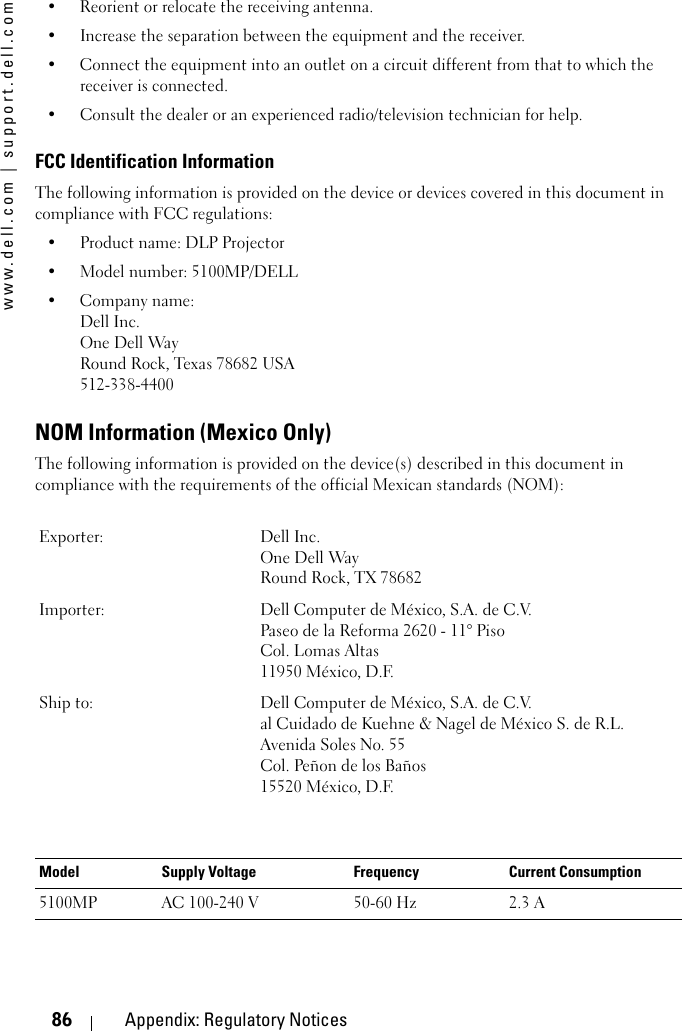 www.dell.com | support.dell.com86 Appendix: Regulatory Notices• Reorient or relocate the receiving antenna.• Increase the separation between the equipment and the receiver.• Connect the equipment into an outlet on a circuit different from that to which the receiver is connected.• Consult the dealer or an experienced radio/television technician for help.FCC Identification InformationThe following information is provided on the device or devices covered in this document in compliance with FCC regulations: • Product name: DLP Projector• Model number: 5100MP/DELL• Company name: Dell Inc.One Dell WayRound Rock, Texas 78682 USA512-338-4400NOM Information (Mexico Only)The following information is provided on the device(s) described in this document in compliance with the requirements of the official Mexican standards (NOM):Exporter: Dell Inc.One Dell WayRound Rock, TX 78682Importer: Dell Computer de México, S.A. de C.V. Paseo de la Reforma 2620 - 11° Piso Col. Lomas Altas 11950 México, D.F. Ship to: Dell Computer de México, S.A. de C.V. al Cuidado de Kuehne &amp; Nagel de México S. de R.L.Avenida Soles No. 55Col. Peñon de los Baños15520 México, D.F.Model Supply Voltage Frequency Current Consumption5100MP AC 100-240 V 50-60 Hz 2.3 A