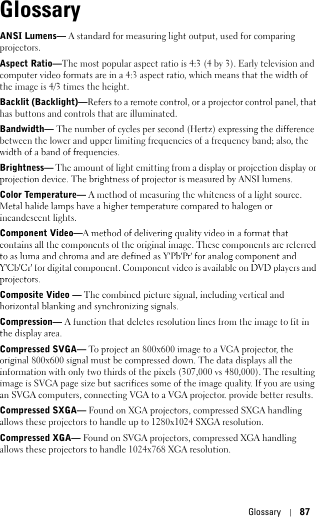 Glossary 87GlossaryANSI Lumens— A standard for measuring light output, used for comparing projectors. Aspect Ratio—The most popular aspect ratio is 4:3 (4 by 3). Early television and computer video formats are in a 4:3 aspect ratio, which means that the width of the image is 4/3 times the height.    Backlit (Backlight)—Refers to a remote control, or a projector control panel, that has buttons and controls that are illuminated. Bandwidth— The number of cycles per second (Hertz) expressing the difference between the lower and upper limiting frequencies of a frequency band; also, the width of a band of frequencies.Brightness— The amount of light emitting from a display or projection display or projection device. The brightness of projector is measured by ANSI lumens.Color Temperature— A method of measuring the whiteness of a light source. Metal halide lamps have a higher temperature compared to halogen or incandescent lights.Component Video—A method of delivering quality video in a format that contains all the components of the original image. These components are referred to as luma and chroma and are defined as Y&apos;Pb&apos;Pr&apos; for analog component and Y&apos;Cb&apos;Cr&apos; for digital component. Component video is available on DVD players and projectors.Composite Video — The combined picture signal, including vertical and horizontal blanking and synchronizing signals.Compression— A function that deletes resolution lines from the image to fit in the display area.Compressed SVGA— To project an 800x600 image to a VGA projector, the original 800x600 signal must be compressed down. The data displays all the information with only two thirds of the pixels (307,000 vs 480,000). The resulting image is SVGA page size but sacrifices some of the image quality. If you are using an SVGA computers, connecting VGA to a VGA projector. provide better results.Compressed SXGA— Found on XGA projectors, compressed SXGA handling allows these projectors to handle up to 1280x1024 SXGA resolution. Compressed XGA— Found on SVGA projectors, compressed XGA handling allows these projectors to handle 1024x768 XGA resolution.