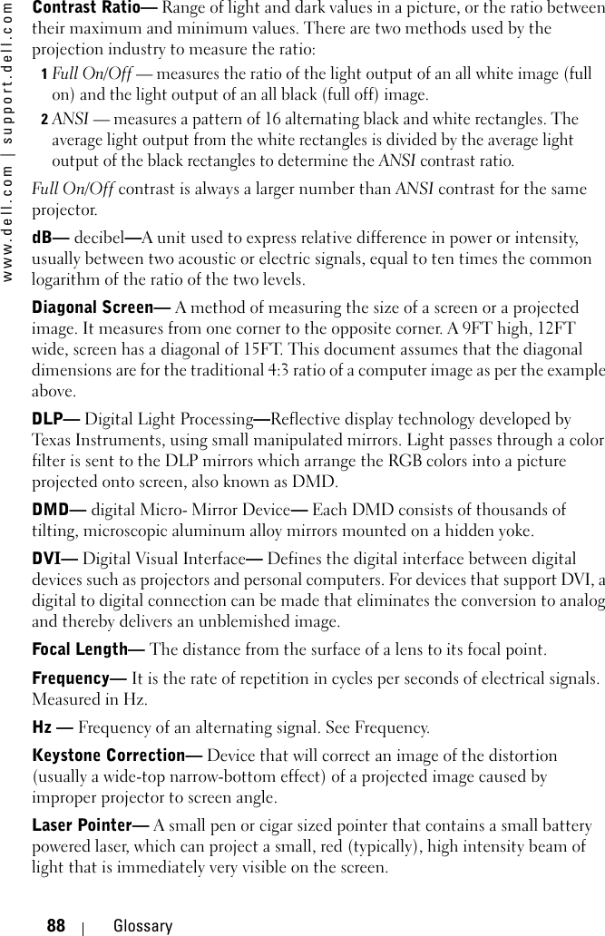 www.dell.com | support.dell.com88 GlossaryContrast Ratio— Range of light and dark values in a picture, or the ratio between their maximum and minimum values. There are two methods used by the projection industry to measure the ratio:1Full On/Off — measures the ratio of the light output of an all white image (full on) and the light output of an all black (full off) image. 2ANSI — measures a pattern of 16 alternating black and white rectangles. The average light output from the white rectangles is divided by the average light output of the black rectangles to determine the ANSI contrast ratio. Full On/Off contrast is always a larger number than ANSI contrast for the same projector.dB— decibel—A unit used to express relative difference in power or intensity, usually between two acoustic or electric signals, equal to ten times the common logarithm of the ratio of the two levels. Diagonal Screen— A method of measuring the size of a screen or a projected image. It measures from one corner to the opposite corner. A 9FT high, 12FT wide, screen has a diagonal of 15FT. This document assumes that the diagonal dimensions are for the traditional 4:3 ratio of a computer image as per the example above. DLP— Digital Light Processing—Reflective display technology developed by Texas Instruments, using small manipulated mirrors. Light passes through a color filter is sent to the DLP mirrors which arrange the RGB colors into a picture projected onto screen, also known as DMD.DMD— digital Micro- Mirror Device— Each DMD consists of thousands of tilting, microscopic aluminum alloy mirrors mounted on a hidden yoke.  DVI— Digital Visual Interface— Defines the digital interface between digital devices such as projectors and personal computers. For devices that support DVI, a digital to digital connection can be made that eliminates the conversion to analog and thereby delivers an unblemished image. Focal Length— The distance from the surface of a lens to its focal point.Frequency— It is the rate of repetition in cycles per seconds of electrical signals. Measured in Hz. Hz — Frequency of an alternating signal. See Frequency. Keystone Correction— Device that will correct an image of the distortion (usually a wide-top narrow-bottom effect) of a projected image caused by improper projector to screen angle.Laser Pointer— A small pen or cigar sized pointer that contains a small battery powered laser, which can project a small, red (typically), high intensity beam of light that is immediately very visible on the screen.