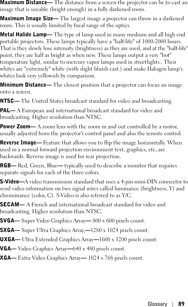 Glossary 89Maximum Distance— The distance from a screen the projector can be to cast an image that is useable (bright enough) in a fully darkened room. Maximum Image Size— The largest image a projector can throw in a darkened room. This is usually limited by focal range of the optics. Metal Halide Lamp— The type of lamp used in many medium and all high end portable projectors. These lamps typically have a &quot;half-life&quot; of 1000-2000 hours. That is they slowly lose intensity (brightness) as they are used, and at the &quot;half-life&quot; point, they are half as bright as when new. These lamps output a very &quot;hot&quot; temperature light, similar to mercury vapor lamps used in streetlights.. Their whites are &quot;extremely&quot; white (with slight bluish cast.) and make Halogen lamp&apos;s whites look very yellowish by comparison.Minimum Distance— The closest position that a projector can focus an image onto a screen.NTSC— The United States broadcast standard for video and broadcasting.PAL— A European and international broadcast standard for video and broadcasting. Higher resolution than NTSC.Power Zoom— A zoom lens with the zoom in and out controlled by a motor, usually adjusted from the projector&apos;s control panel and also the remote control.Reverse Image— Feature that allows you to flip the image horizontally. When used in a normal forward projection environment text, graphics, etc, are backwards. Reverse image is used for rear projection.RGB— Red, Green, Blue— typically used to describe a monitor that requires separate signals for each of the three colors.S-Video—A video transmission standard that uses a 4-pin mini-DIN connector to send video information on two signal wires called luminance (brightness, Y) and chrominance (color, C). S-Video is also referred to as Y/C.SECAM— A French and international broadcast standard for video and broadcasting. Higher resolution than NTSC.SVGA— Super Video Graphics Array— 800 x 600 pixels count.SXGA— Super Ultra Graphics Array,—1280 x 1024 pixels count.UXGA— Ultra Extended Graphics Array—1600 x 1200 pixels count.VGA— Video Graphics Array—640 x 480 pixels count.XGA— Extra Video Graphics Array— 1024 x 768 pixels count.