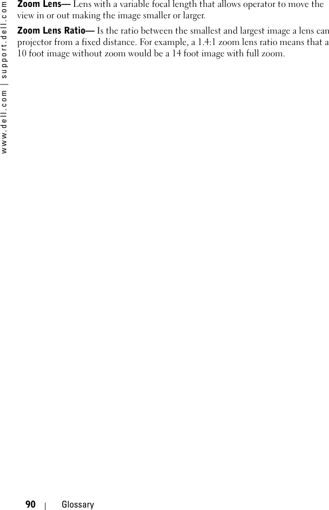 www.dell.com | support.dell.com90 GlossaryZoom Lens— Lens with a variable focal length that allows operator to move the view in or out making the image smaller or larger. Zoom Lens Ratio— Is the ratio between the smallest and largest image a lens can projector from a fixed distance. For example, a 1.4:1 zoom lens ratio means that a 10 foot image without zoom would be a 14 foot image with full zoom. 