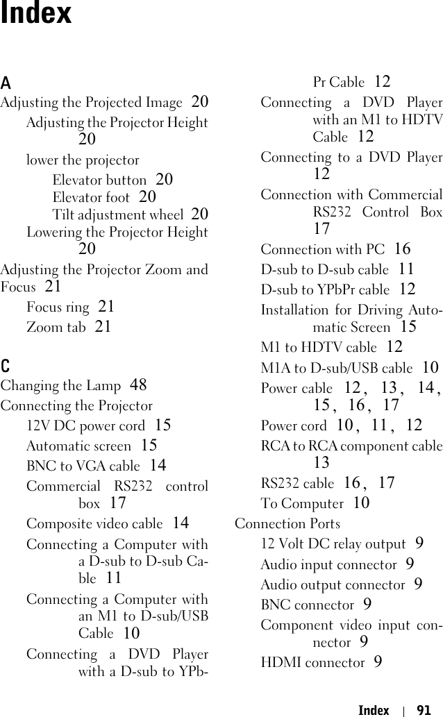 Index 91IndexAAdjusting the Projected Image 20Adjusting the Projector Height20lower the projectorElevator button 20Elevator foot 20Tilt adjustment wheel 20Lowering the Projector Height20Adjusting the Projector Zoom andFocus 21Focus ring 21Zoom tab 21CChanging the Lamp 48Connecting the Projector12V DC power cord 15Automatic screen 15BNC to VGA cable 14Commercial RS232 controlbox 17Composite video cable 14Connecting a Computer witha D-sub to D-sub Ca-ble 11Connecting a Computer withan M1 to D-sub/USBCable 10Connecting a DVD Playerwith a D-sub to YPb-Pr Cable 12Connecting a DVD Playerwith an M1 to HDTVCable 12Connecting to a DVD Player12Connection with CommercialRS232 Control Box17Connection with PC 16D-sub to D-sub cable 11D-sub to YPbPr cable 12Installation for Driving Auto-matic Screen 15M1 to HDTV cable 12M1A to D-sub/USB cable 10Power cable 12,  13, 14,15, 16, 17Power cord 10, 11, 12RCA to RCA component cable13RS232 cable 16, 17To Computer 10Connection Ports12 Volt DC relay output 9Audio input connector 9Audio output connector 9BNC connector 9Component video input con-nector 9HDMI connector 9