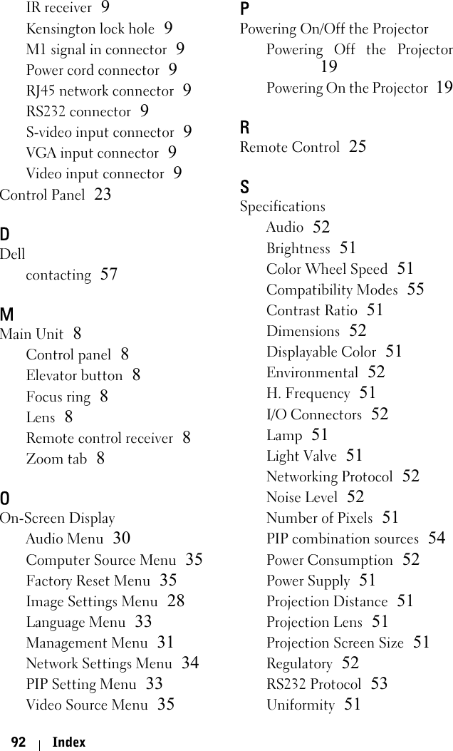 92 IndexIR receiver 9Kensington lock hole 9M1 signal in connector 9Power cord connector 9RJ45 network connector 9RS232 connector 9S-video input connector 9VGA input connector 9Video input connector 9Control Panel 23DDellcontacting 57MMain Unit 8Control panel 8Elevator button 8Focus ring 8Lens 8Remote control receiver 8Zoom tab 8OOn-Screen DisplayAudio Menu 30Computer Source Menu 35Factory Reset Menu 35Image Settings Menu 28Language Menu 33Management Menu 31Network Settings Menu 34PIP Setting Menu 33Video Source Menu 35PPowering On/Off the ProjectorPowering Off the Projector19Powering On the Projector 19RRemote Control 25SSpecificationsAudio 52Brightness 51Color Wheel Speed 51Compatibility Modes 55Contrast Ratio 51Dimensions 52Displayable Color 51Environmental 52H. Frequency 51I/O Connectors 52Lamp 51Light Valve 51Networking Protocol 52Noise Level 52Number of Pixels 51PIP combination sources 54Power Consumption 52Power Supply 51Projection Distance 51Projection Lens 51Projection Screen Size 51Regulatory 52RS232 Protocol 53Uniformity 51
