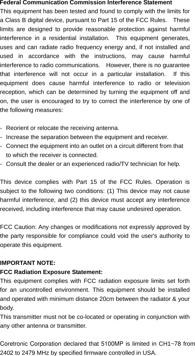 Federal Communication Commission Interference Statement This equipment has been tested and found to comply with the limits for a Class B digital device, pursuant to Part 15 of the FCC Rules.    These limits are designed to provide reasonable protection against harmful interference in a residential installation.  This equipment generates, uses and can radiate radio frequency energy and, if not installed and used in accordance with the instructions, may cause harmful interference to radio communications.    However, there is no guarantee that interference will not occur in a particular installation.  If this equipment does cause harmful interference to radio or television reception, which can be determined by turning the equipment off and on, the user is encouraged to try to correct the interference by one of the following measures:  -  Reorient or relocate the receiving antenna. -  Increase the separation between the equipment and receiver. -  Connect the equipment into an outlet on a circuit different from that to which the receiver is connected. -  Consult the dealer or an experienced radio/TV technician for help.  This device complies with Part 15 of the FCC Rules. Operation is subject to the following two conditions: (1) This device may not cause harmful interference, and (2) this device must accept any interference received, including interference that may cause undesired operation.  FCC Caution: Any changes or modifications not expressly approved by the party responsible for compliance could void the user&apos;s authority to operate this equipment.  IMPORTANT NOTE: FCC Radiation Exposure Statement: This equipment complies with FCC radiation exposure limits set forth for an uncontrolled environment. This equipment should be installed and operated with minimum distance 20cm between the radiator &amp; your body. This transmitter must not be co-located or operating in conjunction with any other antenna or transmitter.  Coretronic Corporation declared that 5100MP is limited in CH1~78 from 2402 to 2479 MHz by specified firmware controlled in USA. 