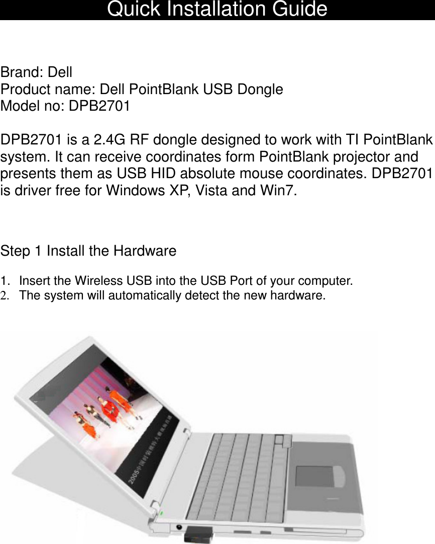 Quick Installation GuideBrand: DellProduct name: Dell PointBlank USB Dongle Model no: DPB2701DPB2701 is a 2.4G RF dongle designed to work with TI PointBlanksystem. It can receive coordinates form PointBlank projector andpresents them as USB HID absolute mouse coordinates. DPB2701is driver free for Windows XP, Vista and Win7.Step 1 Install the Hardware1. Insert the Wireless USB into the USB Port of your computer.2. The system will automatically detect the new hardware.