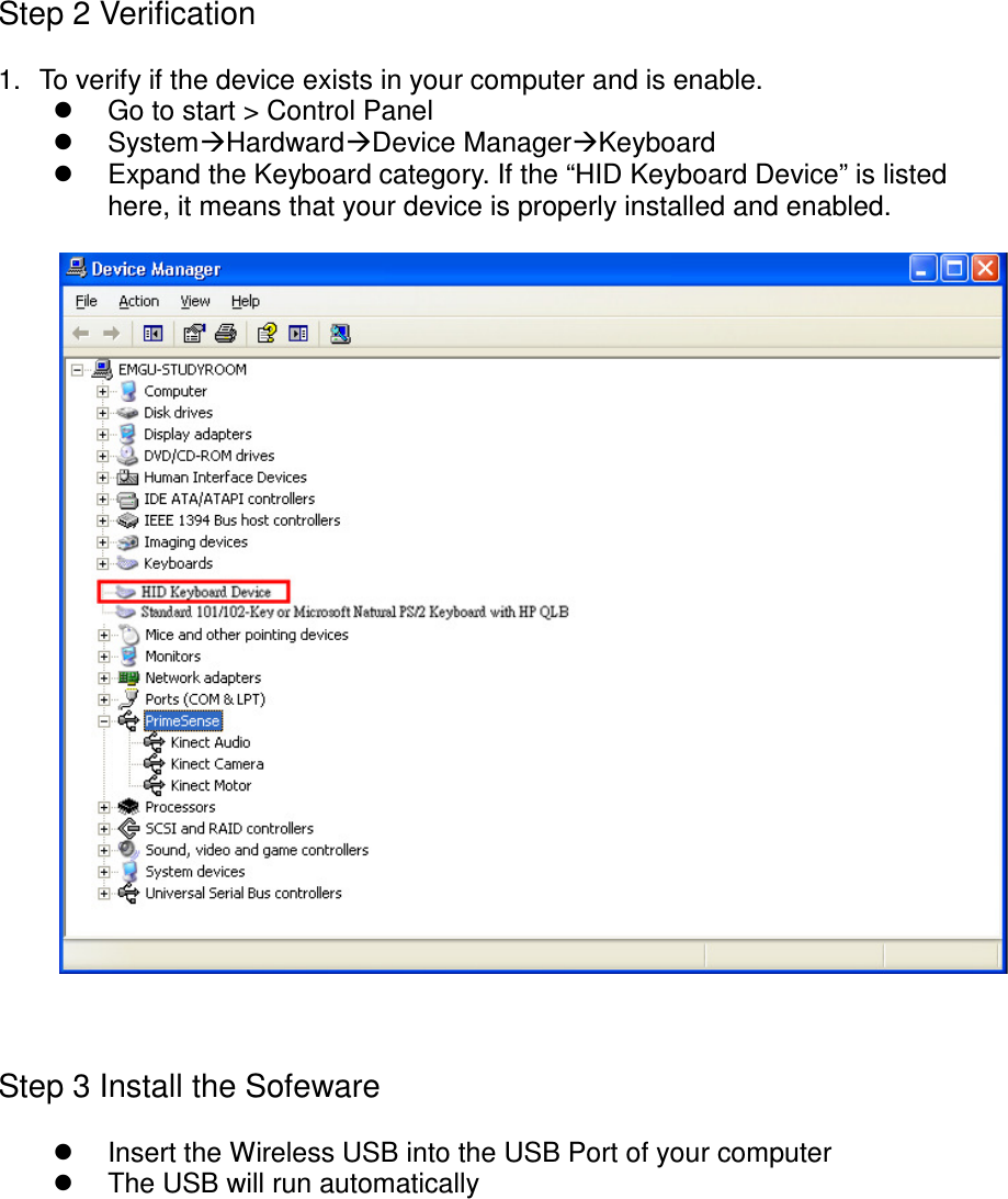 Step 2 Verification1. To verify if the device exists in your computer and is enable.Go to start &gt; Control PanelSystemHardwardDevice ManagerKeyboardExpand the Keyboard category. If the “HID Keyboard Device” is listedhere, it means that your device is properly installed and enabled.Step 3 Install the SofewareInsert the Wireless USB into the USB Port of your computerThe USB will run automatically