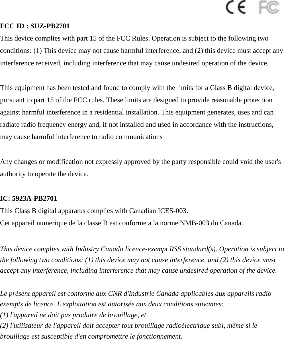  FCC ID : SUZ-PB2701 This device complies with part 15 of the FCC Rules. Operation is subject to the following two conditions: (1) This device may not cause harmful interference, and (2) this device must accept any interference received, including interference that may cause undesired operation of the device.  This equipment has been tested and found to comply with the limits for a Class B digital device, pursuant to part 15 of the FCC rules. These limits are designed to provide reasonable protection against harmful interference in a residential installation. This equipment generates, uses and can radiate radio frequency energy and, if not installed and used in accordance with the instructions, may cause harmful interference to radio communications  Any changes or modification not expressly approved by the party responsible could void the user&apos;s authority to operate the device.  IC: 5923A-PB2701 This Class B digital apparatus complies with Canadian ICES-003. Cet appareil numerique de la classe B est conforme a la norme NMB-003 du Canada.  This device complies with Industry Canada licence-exempt RSS standard(s). Operation is subject to the following two conditions: (1) this device may not cause interference, and (2) this device must accept any interference, including interference that may cause undesired operation of the device.  Le présent appareil est conforme aux CNR d&apos;Industrie Canada applicables aux appareils radio exempts de licence. L&apos;exploitation est autorisée aux deux conditions suivantes:   (1) l&apos;appareil ne doit pas produire de brouillage, et   (2) l&apos;utilisateur de l&apos;appareil doit accepter tout brouillage radioélectrique subi, même si le   brouillage est susceptible d&apos;en compromettre le fonctionnement.  