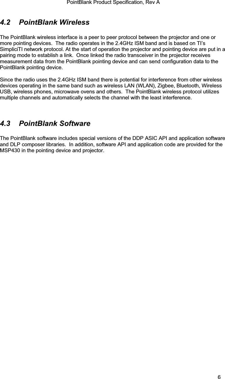 PointBlank Product Specification, Rev A 4.2  PointBlank Wireless  The PointBlank wireless interface is a peer to peer protocol between the projector and one or more pointing devices.  The radio operates in the 2.4GHz ISM band and is based on TI’s SimpliciTI network protocol. At the start of operation the projector and pointing device are put in a pairing mode to establish a link.  Once linked the radio transceiver in the projector receives measurement data from the PointBlank pointing device and can send configuration data to the PointBlank pointing device.   Since the radio uses the 2.4GHz ISM band there is potential for interference from other wireless devices operating in the same band such as wireless LAN (WLAN), Zigbee, Bluetooth, Wireless USB, wireless phones, microwave ovens and others.  The PointBlank wireless protocol utilizes multiple channels and automatically selects the channel with the least interference.   4.3 PointBlank Software The PointBlank software includes special versions of the DDP ASIC API and application software and DLP composer libraries.  In addition, software API and application code are provided for the MSP430 in the pointing device and projector.   TI Confidential – NDA Restrictions  6