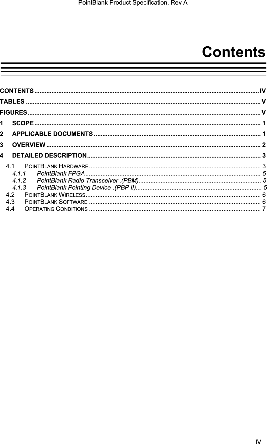 PointBlank Product Specification, Rev A ContentsCONTENTS .................................................................................................................................... IVTABLES .......................................................................................................................................... VFIGURES......................................................................................................................................... V1 SCOPE ..................................................................................................................................... 12 APPLICABLE DOCUMENTS .................................................................................................. 13 OVERVIEW .............................................................................................................................. 24 DETAILED DESCRIPTION...................................................................................................... 34.1 POINTBLANK HARDWARE ..................................................................................................... 34.1.1 PointBlank FPGA ....................................................................................................... 54.1.2 PointBlank Radio Transceiver .(PBM)........................................................................ 54.1.3 PointBlank Pointing Device .(PBP II).......................................................................... 54.2 POINTBLANK WIRELESS....................................................................................................... 64.3 POINTBLANK SOFTWARE ..................................................................................................... 64.4 OPERATING CONDITIONS ..................................................................................................... 7TI Confidential – NDA Restrictions  IV