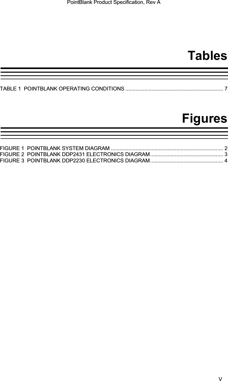 PointBlank Product Specification, Rev A TablesTABLE 1  POINTBLANK OPERATING CONDITIONS ................................................................... 7FiguresFIGURE 1  POINTBLANK SYSTEM DIAGRAM ............................................................................. 2FIGURE 2  POINTBLANK DDP2431 ELECTRONICS DIAGRAM.................................................. 3FIGURE 3  POINTBLANK DDP2230 ELECTRONICS DIAGRAM.................................................. 4TI Confidential – NDA Restrictions  V