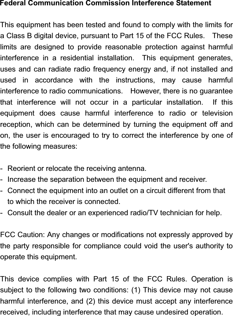 Federal Communication Commission Interference Statement This equipment has been tested and found to comply with the limits for a Class B digital device, pursuant to Part 15 of the FCC Rules.    These limits  are designed to provide reasonable protection against harmful interference in a residential installation.  This equipment generates, uses  and can radiate radio  frequency energy and, if not installed  and used in accordance with the instructions, may cause harmful interference to radio communications.    However, there is no guarantee that interference will not occur in a particular installation.  If this equipment does cause harmful interference to radio or television reception, which can be determined by turning the equipment off and on, the user is encouraged to try to correct the interference by one of the following measures: -  Reorient or relocate the receiving antenna. - Increase the separation between the equipment and receiver. -  Connect the equipment into an outlet on a circuit different from that to which the receiver is connected. -  Consult the dealer or an experienced radio/TV technician for help. FCC Caution: Any changes or modifications not expressly approved by the party responsible for compliance could void the user&apos;s authority to operate this equipment. This device complies with Part 15 of the FCC Rules. Operation is subject to the following two conditions: (1) This device may not cause harmful interference, and (2) this device must accept any interference received, including interference that may cause undesired operation. 