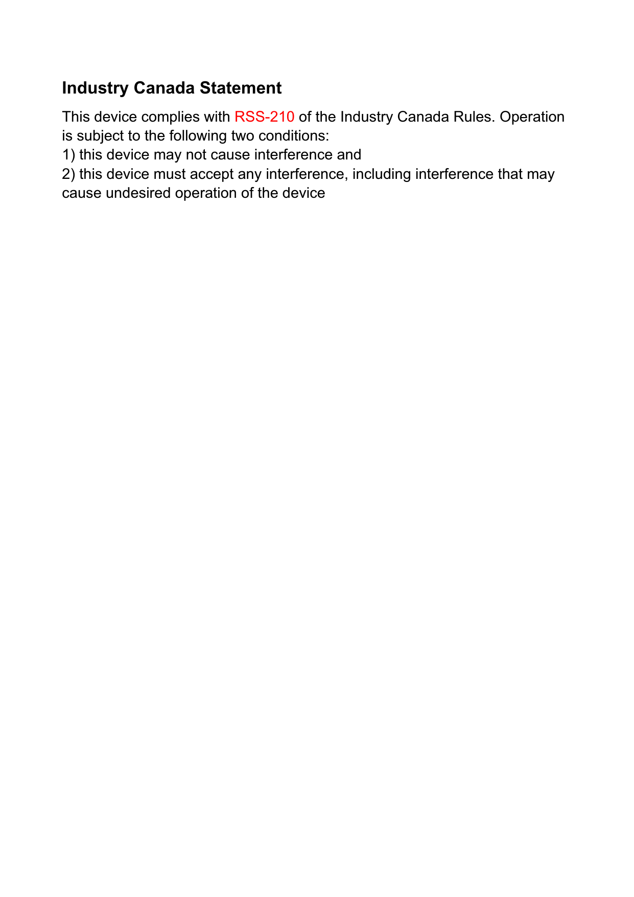 Industry Canada Statement This device complies with RSS-210 of the Industry Canada Rules. Operation is subject to the following two conditions: 1) this device may not cause interference and 2) this device must accept any interference, including interference that may cause undesired operation of the device IMPORTANT NOTE: IC Radiation Exposure Statement:This equipment complies with IC radiation exposure limits set forth  for  an uncontrolled environment. This equipment should be installed and operated with minimum distance 20cm between the radiator &amp; your body. 