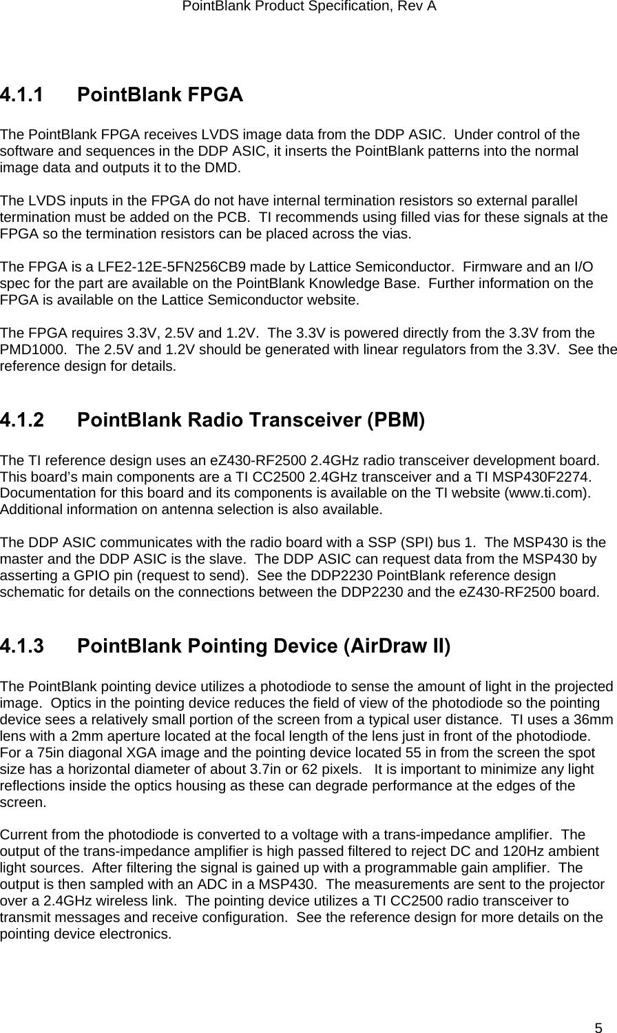 PointBlank Product Specification, Rev A  4.1.1 PointBlank FPGA  The PointBlank FPGA receives LVDS image data from the DDP ASIC.  Under control of the software and sequences in the DDP ASIC, it inserts the PointBlank patterns into the normal image data and outputs it to the DMD.    The LVDS inputs in the FPGA do not have internal termination resistors so external parallel termination must be added on the PCB.  TI recommends using filled vias for these signals at the FPGA so the termination resistors can be placed across the vias.   The FPGA is a LFE2-12E-5FN256CB9 made by Lattice Semiconductor.  Firmware and an I/O spec for the part are available on the PointBlank Knowledge Base.  Further information on the FPGA is available on the Lattice Semiconductor website.   The FPGA requires 3.3V, 2.5V and 1.2V.  The 3.3V is powered directly from the 3.3V from the PMD1000.  The 2.5V and 1.2V should be generated with linear regulators from the 3.3V.  See the reference design for details.    4.1.2  PointBlank Radio Transceiver (PBM)  The TI reference design uses an eZ430-RF2500 2.4GHz radio transceiver development board.  This board’s main components are a TI CC2500 2.4GHz transceiver and a TI MSP430F2274.    Documentation for this board and its components is available on the TI website (www.ti.com).  Additional information on antenna selection is also available.    The DDP ASIC communicates with the radio board with a SSP (SPI) bus 1.  The MSP430 is the master and the DDP ASIC is the slave.  The DDP ASIC can request data from the MSP430 by asserting a GPIO pin (request to send).  See the DDP2230 PointBlank reference design schematic for details on the connections between the DDP2230 and the eZ430-RF2500 board.   4.1.3  PointBlank Pointing Device (AirDraw II)  The PointBlank pointing device utilizes a photodiode to sense the amount of light in the projected image.  Optics in the pointing device reduces the field of view of the photodiode so the pointing device sees a relatively small portion of the screen from a typical user distance.  TI uses a 36mm lens with a 2mm aperture located at the focal length of the lens just in front of the photodiode.  For a 75in diagonal XGA image and the pointing device located 55 in from the screen the spot size has a horizontal diameter of about 3.7in or 62 pixels.   It is important to minimize any light reflections inside the optics housing as these can degrade performance at the edges of the screen.  Current from the photodiode is converted to a voltage with a trans-impedance amplifier.  The output of the trans-impedance amplifier is high passed filtered to reject DC and 120Hz ambient light sources.  After filtering the signal is gained up with a programmable gain amplifier.  The output is then sampled with an ADC in a MSP430.  The measurements are sent to the projector over a 2.4GHz wireless link.  The pointing device utilizes a TI CC2500 radio transceiver to transmit messages and receive configuration.  See the reference design for more details on the pointing device electronics.    TI Confidential – NDA Restrictions  5