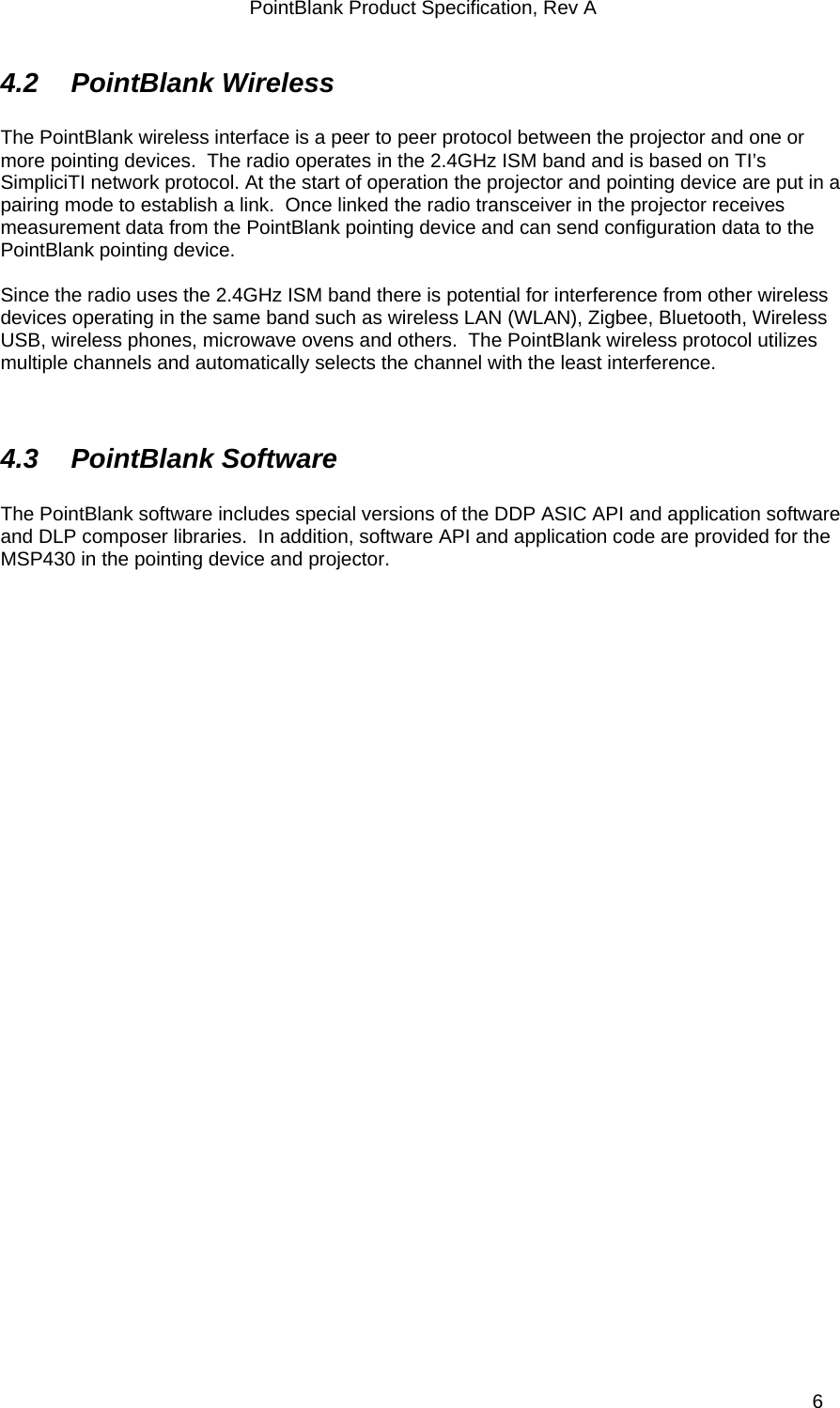 PointBlank Product Specification, Rev A 4.2  PointBlank Wireless   The PointBlank wireless interface is a peer to peer protocol between the projector and one or more pointing devices.  The radio operates in the 2.4GHz ISM band and is based on TI’s SimpliciTI network protocol. At the start of operation the projector and pointing device are put in a pairing mode to establish a link.  Once linked the radio transceiver in the projector receives measurement data from the PointBlank pointing device and can send configuration data to the PointBlank pointing device.    Since the radio uses the 2.4GHz ISM band there is potential for interference from other wireless devices operating in the same band such as wireless LAN (WLAN), Zigbee, Bluetooth, Wireless USB, wireless phones, microwave ovens and others.  The PointBlank wireless protocol utilizes multiple channels and automatically selects the channel with the least interference.     4.3 PointBlank Software  The PointBlank software includes special versions of the DDP ASIC API and application software and DLP composer libraries.  In addition, software API and application code are provided for the MSP430 in the pointing device and projector.   TI Confidential – NDA Restrictions  6