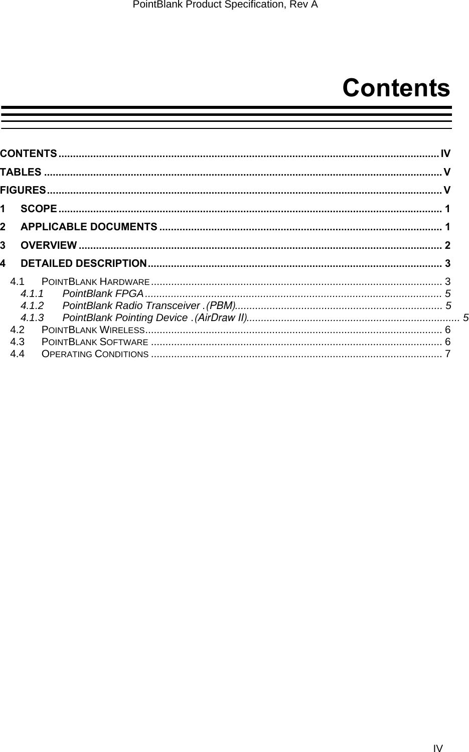 PointBlank Product Specification, Rev A Contents  CONTENTS .................................................................................................................................... IV TABLES .......................................................................................................................................... V FIGURES......................................................................................................................................... V 1 SCOPE ..................................................................................................................................... 1 2 APPLICABLE DOCUMENTS .................................................................................................. 1 3 OVERVIEW .............................................................................................................................. 2 4 DETAILED DESCRIPTION...................................................................................................... 3 4.1 POINTBLANK HARDWARE..................................................................................................... 3 4.1.1 PointBlank FPGA....................................................................................................... 5 4.1.2 PointBlank Radio Transceiver .(PBM)........................................................................ 5 4.1.3 PointBlank Pointing Device .(AirDraw II).......................................................................... 5 4.2 POINTBLANK WIRELESS....................................................................................................... 6 4.3 POINTBLANK SOFTWARE ..................................................................................................... 6 4.4 OPERATING CONDITIONS ..................................................................................................... 7    TI Confidential – NDA Restrictions  IV