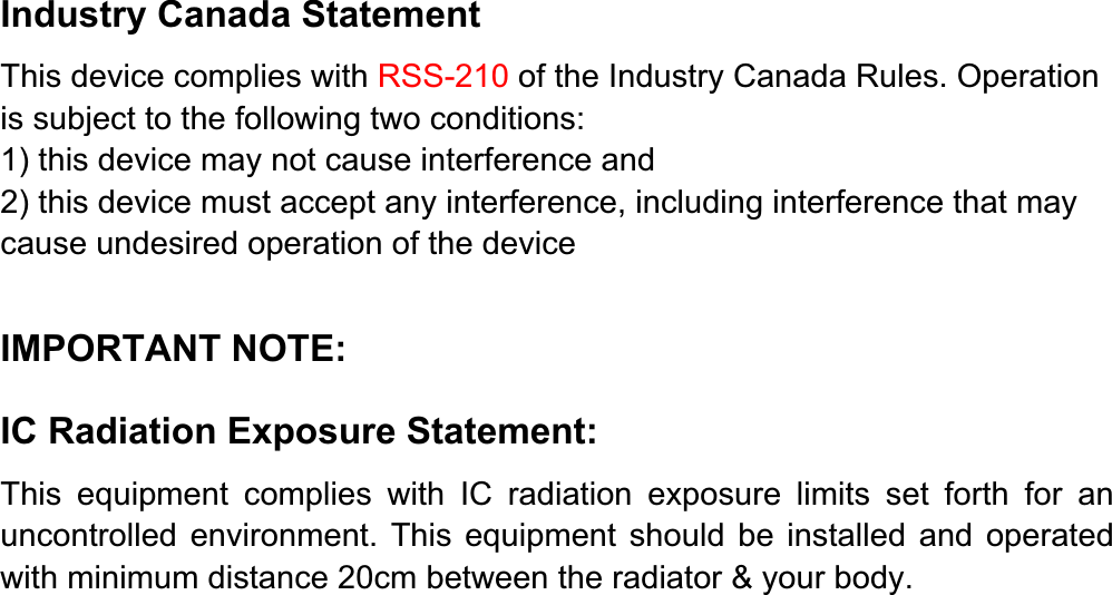 Industry Canada Statement This device complies with RSS-210 of the Industry Canada Rules. Operation is subject to the following two conditions: 1) this device may not cause interference and 2) this device must accept any interference, including interference that may cause undesired operation of the device IMPORTANT NOTE: IC Radiation Exposure Statement:This equipment complies with IC radiation exposure limits set forth for an uncontrolled environment. This equipment should be installed and operated with minimum distance 20cm between the radiator &amp; your body. 