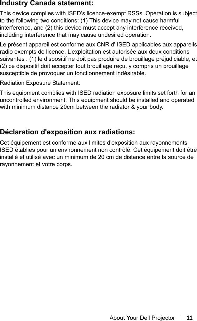 About Your Dell Projector 11Industry Canada statement:This device complies with ISED’s licence-exempt RSSs. Operation is subject to the following two conditions: (1) This device may not cause harmful interference, and (2) this device must accept any interference received, including interference that may cause undesired operation.Le présent appareil est conforme aux CNR d’ ISED applicables aux appareils radio exempts de licence. L’exploitation est autorisée aux deux conditions suivantes : (1) le dispositif ne doit pas produire de brouillage préjudiciable, et (2) ce dispositif doit accepter tout brouillage reçu, y compris un brouillage susceptible de provoquer un fonctionnement indésirable. Radiation Exposure Statement:This equipment complies with ISED radiation exposure limits set forth for an uncontrolled environment. This equipment should be installed and operated with minimum distance 20cm between the radiator &amp; your body.Déclaration d&apos;exposition aux radiations:Cet équipement est conforme aux limites d&apos;exposition aux rayonnements ISED établies pour un environnement non contrôlé. Cet équipement doit être installé et utilisé avec un minimum de 20 cm de distance entre la source de rayonnement et votre corps.