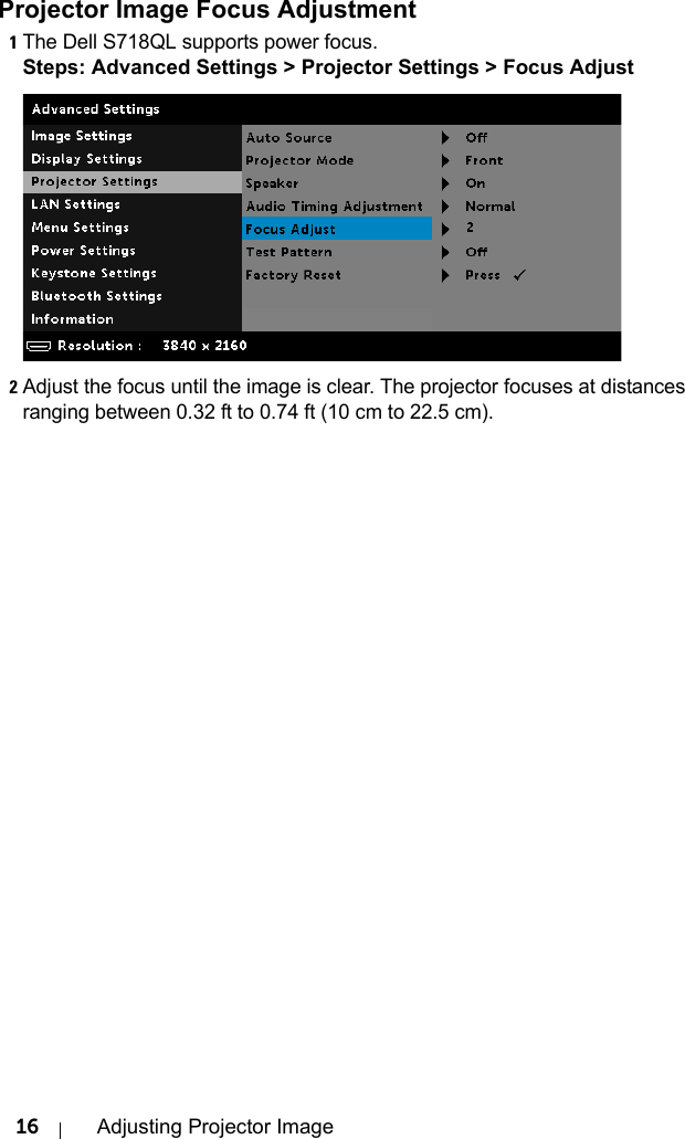 16 Adjusting Projector ImageProjector Image Focus Adjustment1The Dell S718QL supports power focus.Steps: Advanced Settings &gt; Projector Settings &gt; Focus Adjust2Adjust the focus until the image is clear. The projector focuses at distances ranging between 0.32 ft to 0.74 ft (10 cm to 22.5 cm).