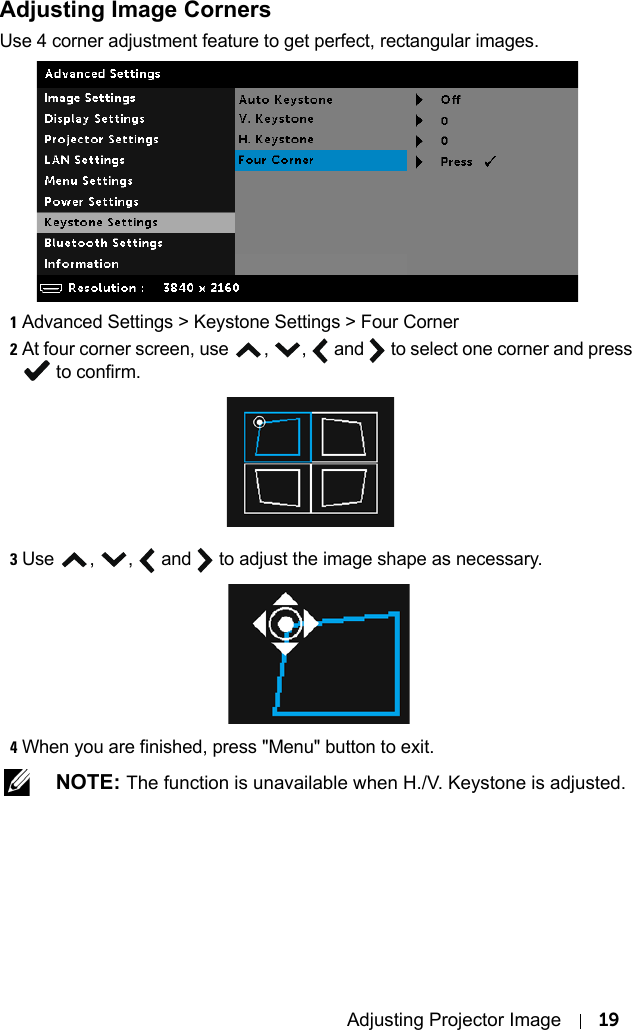 Adjusting Projector Image 19Adjusting Image CornersUse 4 corner adjustment feature to get perfect, rectangular images.1Advanced Settings &gt; Keystone Settings &gt; Four Corner2At four corner screen, use , ,  and   to select one corner and press  to confirm.3Use , ,  and   to adjust the image shape as necessary.4When you are finished, press &quot;Menu&quot; button to exit. NOTE: The function is unavailable when H./V. Keystone is adjusted.