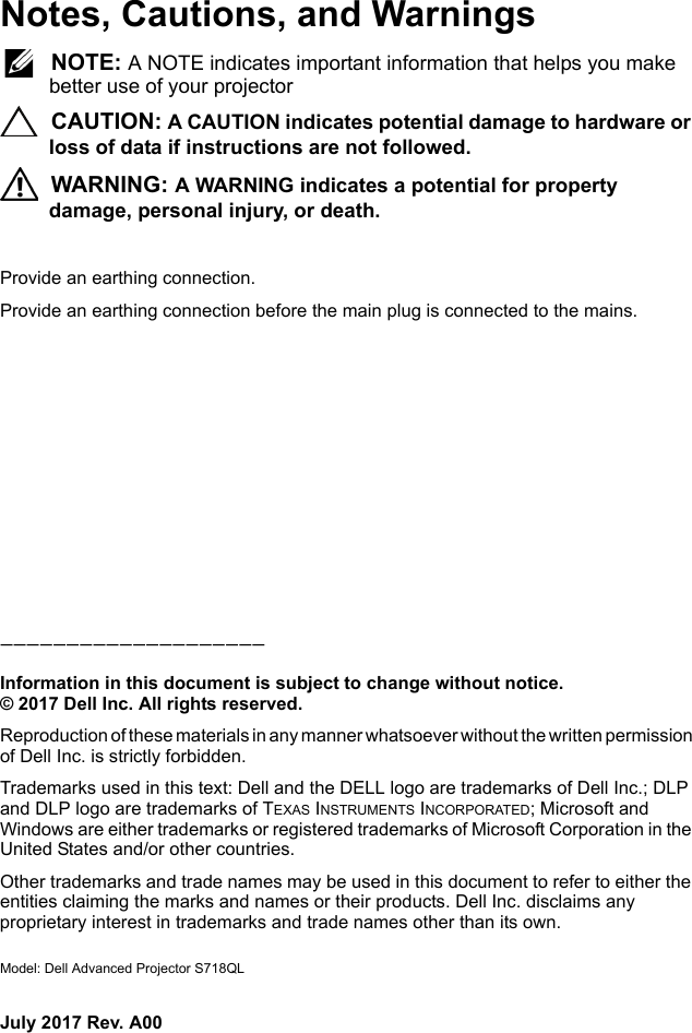 Notes, Cautions, and Warnings NOTE: A NOTE indicates important information that helps you make better use of your projector CAUTION: A CAUTION indicates potential damage to hardware or loss of data if instructions are not followed. WARNING: A WARNING indicates a potential for property damage, personal injury, or death.Provide an earthing connection.Provide an earthing connection before the main plug is connected to the mains.____________________Information in this document is subject to change without notice.© 2017 Dell Inc. All rights reserved.Reproduction of these materials in any manner whatsoever without the written permission of Dell Inc. is strictly forbidden.Trademarks used in this text: Dell and the DELL logo are trademarks of Dell Inc.; DLP and DLP logo are trademarks of TEXAS INSTRUMENTS INCORPORATED; Microsoft and Windows are either trademarks or registered trademarks of Microsoft Corporation in the United States and/or other countries.Other trademarks and trade names may be used in this document to refer to either the entities claiming the marks and names or their products. Dell Inc. disclaims any proprietary interest in trademarks and trade names other than its own.Model: Dell Advanced Projector S718QLJuly 2017 Rev. A00