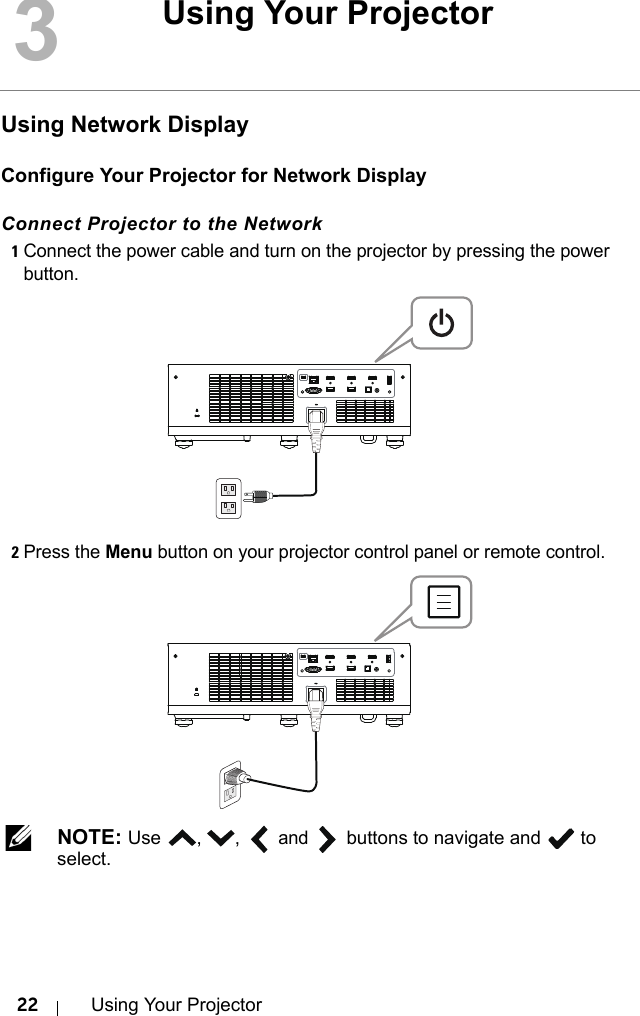 22 Using Your ProjectorUsing Network DisplayConfigure Your Projector for Network DisplayConnect Projector to the Network1Connect the power cable and turn on the projector by pressing the power button.2Press the Menu button on your projector control panel or remote control. NOTE: Use , ,  and  buttons to navigate and   to select.3Using Your Projector