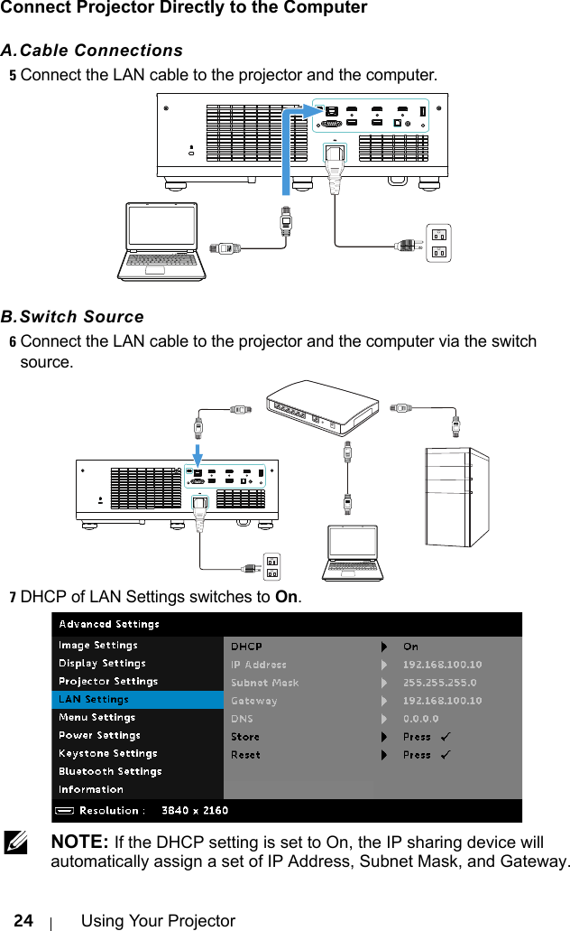 24 Using Your ProjectorConnect Projector Directly to the ComputerA.Cable Connections5Connect the LAN cable to the projector and the computer.B.Switch Source6Connect the LAN cable to the projector and the computer via the switch source.7DHCP of LAN Settings switches to On. NOTE: If the DHCP setting is set to On, the IP sharing device will automatically assign a set of IP Address, Subnet Mask, and Gateway.