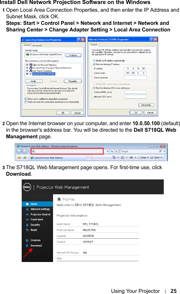 Using Your Projector 25Install Dell Network Projection Software on the Windows1Open Local Area Connection Properties, and then enter the IP Address and Subnet Mask, click OK.Steps: Start &gt; Control Panel &gt; Network and Internet &gt; Network and Sharing Center &gt; Change Adapter Setting &gt; Local Area Connection2Open the Internet browser on your computer, and enter 10.0.50.100 (default) in the browser&apos;s address bar. You will be directed to the Dell S718QL Web Management page.3The S718QL Web Management page opens. For first-time use, click Download.