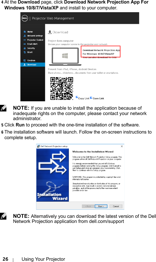 26 Using Your Projector4At the Download page, click Download Network Projection App For Windows 10/8/7/Vista/XP and install to your computer. NOTE: If you are unable to install the application because of inadequate rights on the computer, please contact your network administrator.5Click Run to proceed with the one-time installation of the software.6The installation software will launch. Follow the on-screen instructions to complete setup. NOTE: Alternatively you can download the latest version of the Dell Network Projection application from dell.com/support