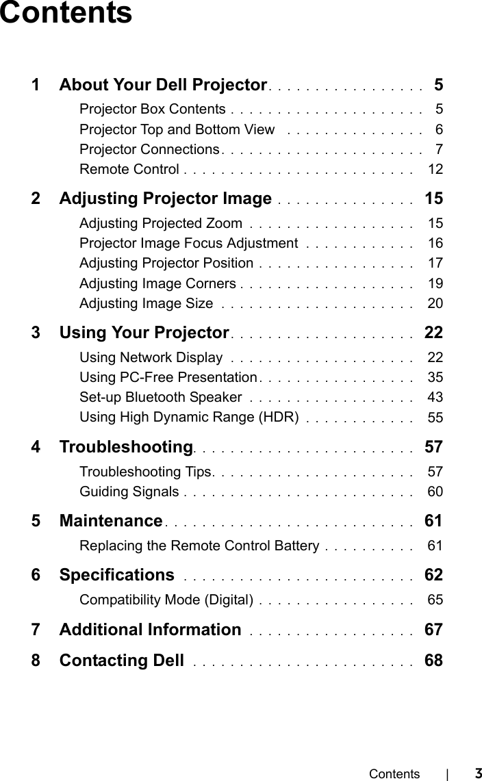 Contents | 3Contents1 About Your Dell Projector. . . . . . . . . . . . . . . . .  5Projector Box Contents . . . . . . . . . . . . . . . . . . . . .  5Projector Top and Bottom View   . . . . . . . . . . . . . . .  6Projector Connections . . . . . . . . . . . . . . . . . . . . . .  7Remote Control . . . . . . . . . . . . . . . . . . . . . . . . .   122 Adjusting Projector Image . . . . . . . . . . . . . . .  15Adjusting Projected Zoom  . . . . . . . . . . . . . . . . . .   15Projector Image Focus Adjustment  . . . . . . . . . . . .   16Adjusting Projector Position . . . . . . . . . . . . . . . . .   17Adjusting Image Corners . . . . . . . . . . . . . . . . . . .   19Adjusting Image Size  . . . . . . . . . . . . . . . . . . . . .   203 Using Your Projector. . . . . . . . . . . . . . . . . . . .  22Using Network Display  . . . . . . . . . . . . . . . . . . . .   22Using PC-Free Presentation . . . . . . . . . . . . . . . . .   35Set-up Bluetooth Speaker  . . . . . . . . . . . . . . . . . .   43Using High Dynamic Range (HDR)  . . . . . . . . . . . .   554 Troubleshooting. . . . . . . . . . . . . . . . . . . . . . . .  57Troubleshooting Tips. . . . . . . . . . . . . . . . . . . . . .   57Guiding Signals . . . . . . . . . . . . . . . . . . . . . . . . .   605 Maintenance . . . . . . . . . . . . . . . . . . . . . . . . . . .  61Replacing the Remote Control Battery . . . . . . . . . .   616 Specifications  . . . . . . . . . . . . . . . . . . . . . . . . .  62Compatibility Mode (Digital)  . . . . . . . . . . . . . . . . .   657 Additional Information  . . . . . . . . . . . . . . . . . .  678 Contacting Dell  . . . . . . . . . . . . . . . . . . . . . . . .  68