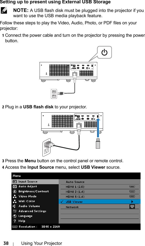 38 Using Your ProjectorSetting up to present using External USB Storage NOTE: A USB flash disk must be plugged into the projector if you want to use the USB media playback feature.Follow these steps to play the Video, Audio, Photo, or PDF files on your projector:1Connect the power cable and turn on the projector by pressing the power button.2Plug in a USB flash disk to your projector.3Press the Menu button on the control panel or remote control.4Access the Input Source menu, select USB Viewer source.