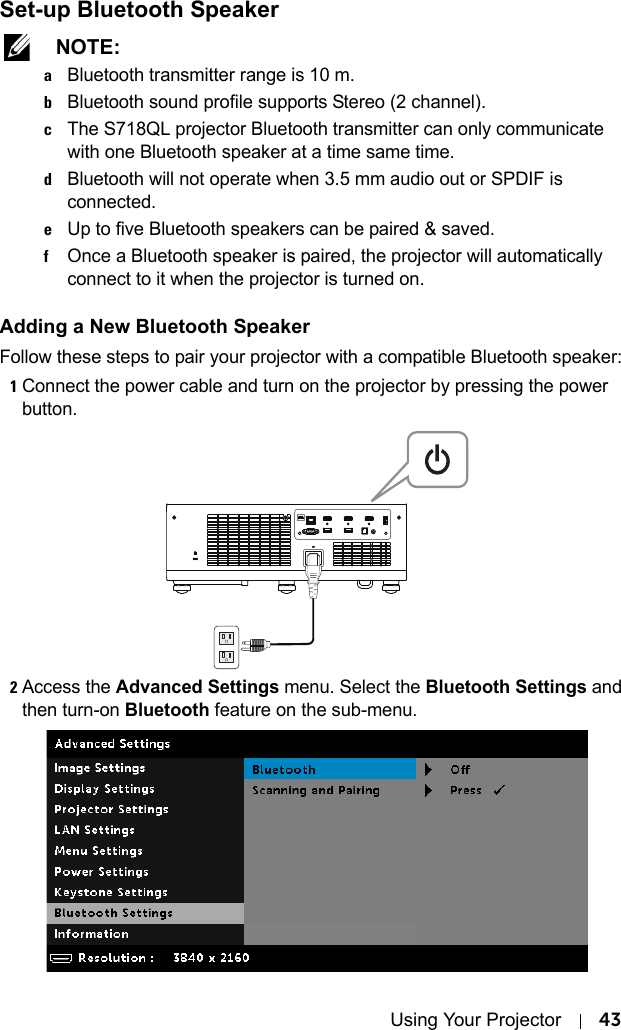 Using Your Projector 43Set-up Bluetooth Speaker NOTE: aBluetooth transmitter range is 10 m.bBluetooth sound profile supports Stereo (2 channel).cThe S718QL projector Bluetooth transmitter can only communicate with one Bluetooth speaker at a time same time.dBluetooth will not operate when 3.5 mm audio out or SPDIF is connected.eUp to five Bluetooth speakers can be paired &amp; saved.fOnce a Bluetooth speaker is paired, the projector will automatically connect to it when the projector is turned on.Adding a New Bluetooth SpeakerFollow these steps to pair your projector with a compatible Bluetooth speaker:1Connect the power cable and turn on the projector by pressing the power button.2Access the Advanced Settings menu. Select the Bluetooth Settings and then turn-on Bluetooth feature on the sub-menu.