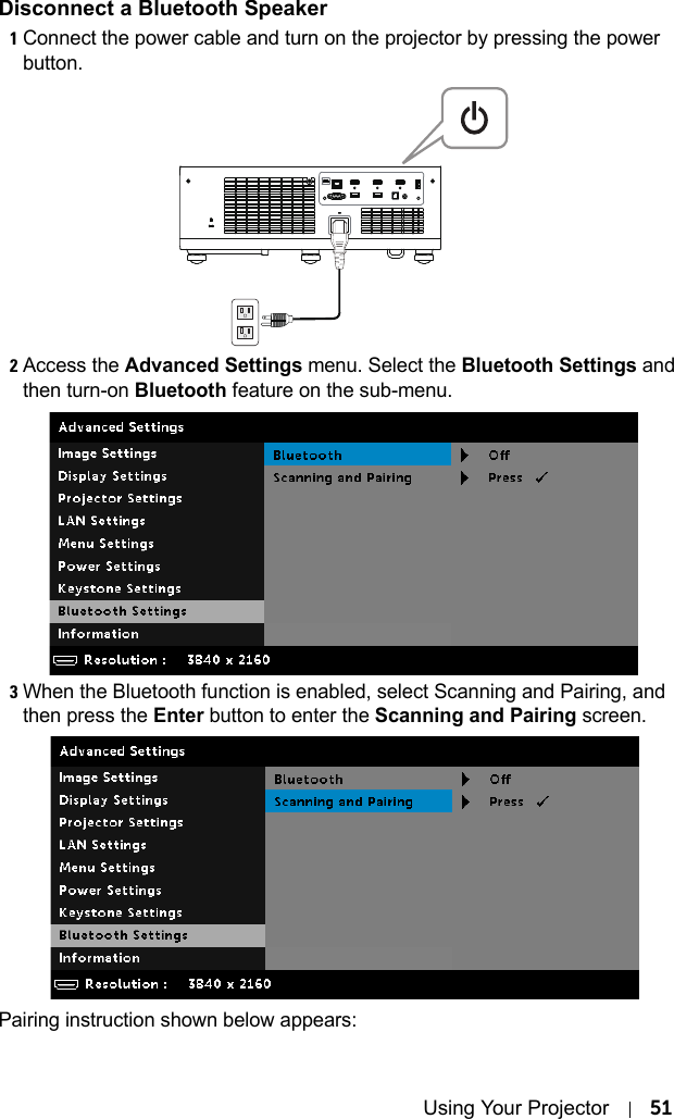 Using Your Projector 51Disconnect a Bluetooth Speaker1Connect the power cable and turn on the projector by pressing the power button.2Access the Advanced Settings menu. Select the Bluetooth Settings and then turn-on Bluetooth feature on the sub-menu.3When the Bluetooth function is enabled, select Scanning and Pairing, and then press the Enter button to enter the Scanning and Pairing screen.Pairing instruction shown below appears: