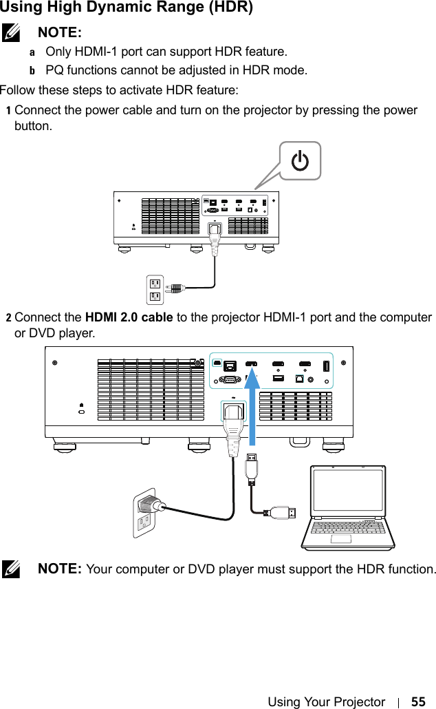 Using Your Projector 55Using High Dynamic Range (HDR) NOTE: aOnly HDMI-1 port can support HDR feature.bPQ functions cannot be adjusted in HDR mode.Follow these steps to activate HDR feature:1Connect the power cable and turn on the projector by pressing the power button.2Connect the HDMI 2.0 cable to the projector HDMI-1 port and the computer or DVD player. NOTE: Your computer or DVD player must support the HDR function.