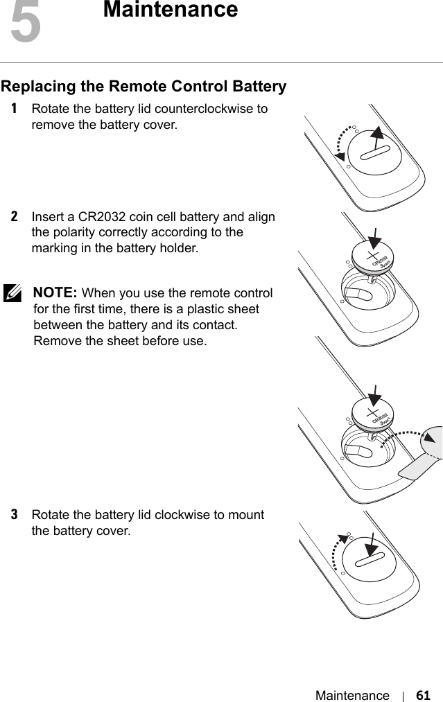 Maintenance 61Replacing the Remote Control Battery1Rotate the battery lid counterclockwise to remove the battery cover.2Insert a CR2032 coin cell battery and align the polarity correctly according to the marking in the battery holder. NOTE: When you use the remote control for the first time, there is a plastic sheet between the battery and its contact. Remove the sheet before use.3Rotate the battery lid clockwise to mount the battery cover.5Maintenance3VOLTSCR20323VOLTSCR2032