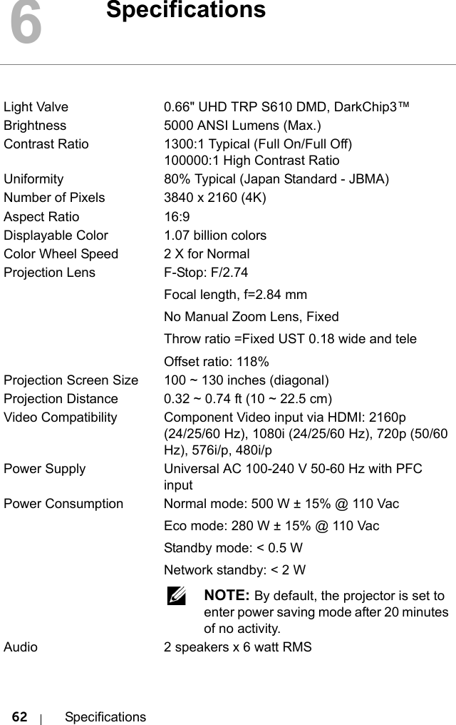 62 Specifications6SpecificationsLight Valve 0.66&quot; UHD TRP S610 DMD, DarkChip3™Brightness 5000 ANSI Lumens (Max.)Contrast Ratio 1300:1 Typical (Full On/Full Off)100000:1 High Contrast RatioUniformity 80% Typical (Japan Standard - JBMA)Number of Pixels 3840 x 2160 (4K)Aspect Ratio 16:9Displayable Color 1.07 billion colorsColor Wheel Speed 2 X for NormalProjection Lens F-Stop: F/2.74Focal length, f=2.84 mmNo Manual Zoom Lens, FixedThrow ratio =Fixed UST 0.18 wide and teleOffset ratio: 118%Projection Screen Size 100 ~ 130 inches (diagonal)Projection Distance 0.32 ~ 0.74 ft (10 ~ 22.5 cm)Video Compatibility Component Video input via HDMI: 2160p (24/25/60 Hz), 1080i (24/25/60 Hz), 720p (50/60 Hz), 576i/p, 480i/pPower Supply Universal AC 100-240 V 50-60 Hz with PFC inputPower Consumption Normal mode: 500 W ± 15% @ 110 VacEco mode: 280 W ± 15% @ 110 VacStandby mode: &lt; 0.5 WNetwork standby: &lt; 2 W NOTE: By default, the projector is set to enter power saving mode after 20 minutes of no activity.Audio  2 speakers x 6 watt RMS