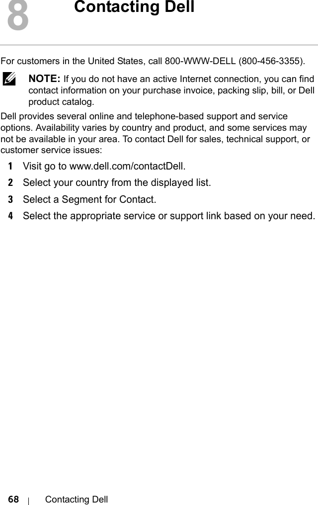 68 Contacting DellFor customers in the United States, call 800-WWW-DELL (800-456-3355).  NOTE: If you do not have an active Internet connection, you can find contact information on your purchase invoice, packing slip, bill, or Dell product catalog. Dell provides several online and telephone-based support and service options. Availability varies by country and product, and some services may not be available in your area. To contact Dell for sales, technical support, or customer service issues:1Visit go to www.dell.com/contactDell.2Select your country from the displayed list.3Select a Segment for Contact.4Select the appropriate service or support link based on your need.8Contacting Dell