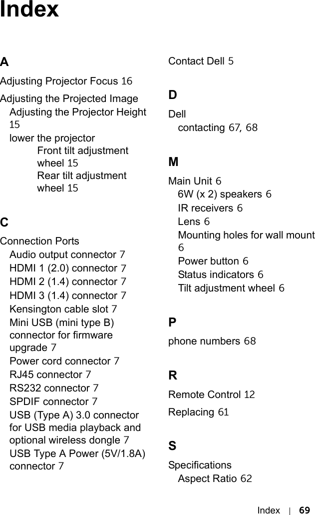 Index 69IndexAAdjusting Projector Focus 16Adjusting the Projected ImageAdjusting the Projector Height 15lower the projectorFront tilt adjustment wheel 15Rear tilt adjustment wheel 15CConnection PortsAudio output connector 7HDMI 1 (2.0) connector 7HDMI 2 (1.4) connector 7HDMI 3 (1.4) connector 7Kensington cable slot 7Mini USB (mini type B) connector for firmware upgrade 7Power cord connector 7RJ45 connector 7RS232 connector 7SPDIF connector 7USB (Type A) 3.0 connector for USB media playback and optional wireless dongle 7USB Type A Power (5V/1.8A) connector 7Contact Dell 5DDellcontacting 67, 68MMain Unit 66W (x 2) speakers 6IR receivers 6Lens 6Mounting holes for wall mount 6Power button 6Status indicators 6Tilt adjustment wheel 6Pphone numbers 68RRemote Control 12Replacing 61SSpecificationsAspect Ratio 62