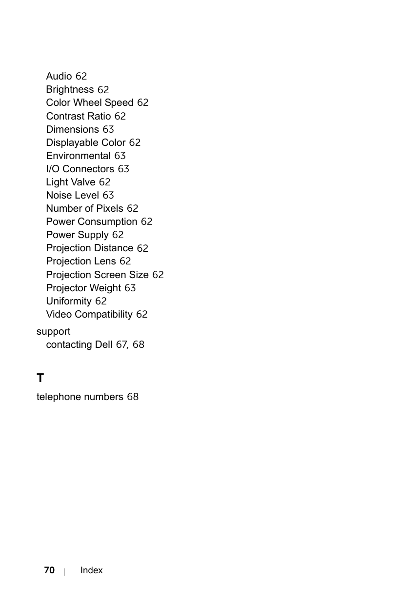 70 IndexAudio 62Brightness 62Color Wheel Speed 62Contrast Ratio 62Dimensions 63Displayable Color 62Environmental 63I/O Connectors 63Light Valve 62Noise Level 63Number of Pixels 62Power Consumption 62Power Supply 62Projection Distance 62Projection Lens 62Projection Screen Size 62Projector Weight 63Uniformity 62Video Compatibility 62supportcontacting Dell 67, 68Ttelephone numbers 68